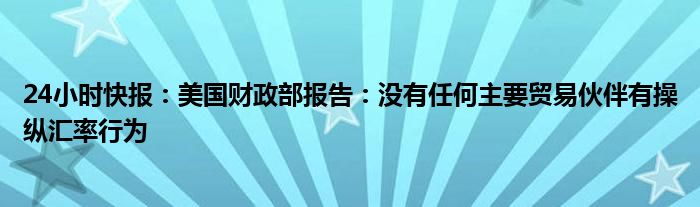 24小时快报：美国财政部报告：没有任何主要贸易伙伴有操纵汇率行为