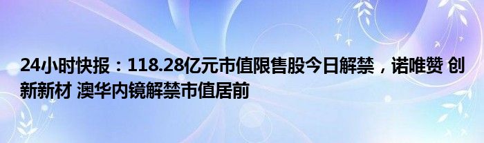 24小时快报：118.28亿元市值限售股今日解禁，诺唯赞 创新新材 澳华内镜解禁市值居前