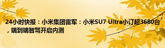 24小时快报：小米集团雷军：小米SU7 Ultra小订超3680台，端到端智驾开启内测