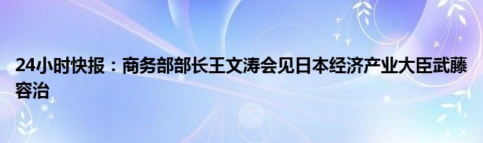 24小时快报：商务部部长王文涛会见日本经济产业大臣武藤容治