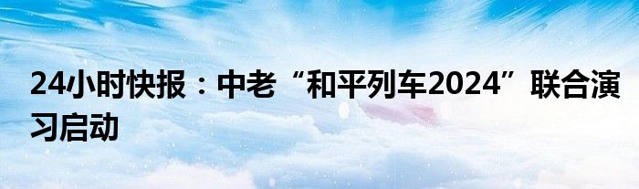 24小时快报：中老“和平列车2024”联合演习启动