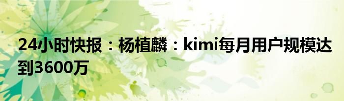 24小时快报：杨植麟：kimi每月用户规模达到3600万