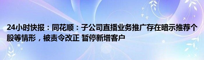 24小时快报：同花顺：子公司直播业务推广存在暗示推荐个股等情形，被责令改正 暂停新增客户