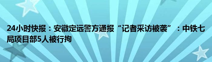 24小时快报：安徽定远警方通报“记者采访被袭”：中铁七局项目部5人被行拘