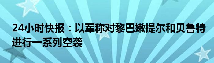 24小时快报：以军称对黎巴嫩提尔和贝鲁特进行一系列空袭