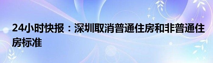 24小时快报：深圳取消普通住房和非普通住房标准