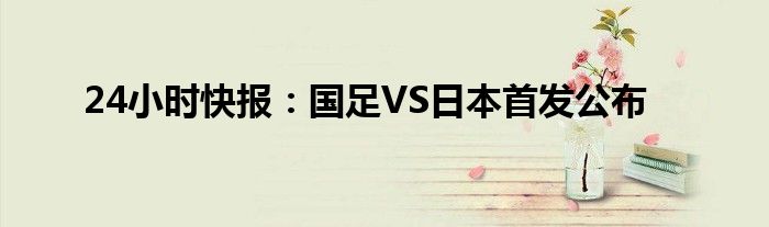 24小时快报：国足VS日本首发公布