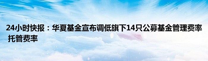 24小时快报：华夏基金宣布调低旗下14只公募基金管理费率 托管费率