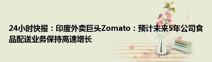 24小时快报：印度外卖巨头Zomato：预计未来5年公司食品配送业务保持高速增长