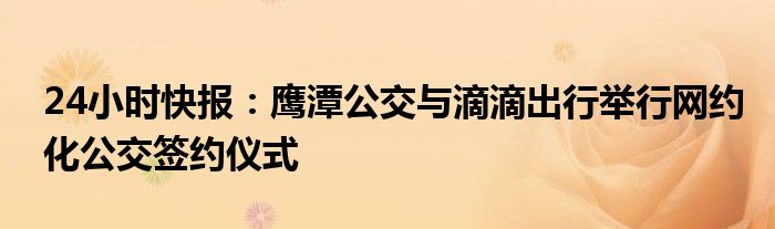 24小时快报：鹰潭公交与滴滴出行举行网约化公交签约仪式