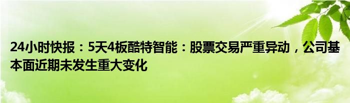 24小时快报：5天4板酷特智能：股票交易严重异动，公司基本面近期未发生重大变化