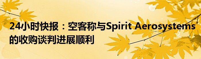 24小时快报：空客称与Spirit Aerosystems的收购谈判进展顺利