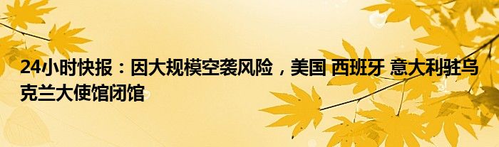 24小时快报：因大规模空袭风险，美国 西班牙 意大利驻乌克兰大使馆闭馆