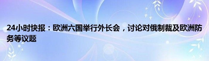 24小时快报：欧洲六国举行外长会，讨论对俄制裁及欧洲防务等议题