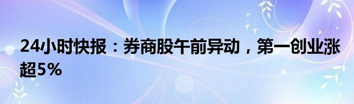 24小时快报：券商股午前异动，第一创业涨超5%