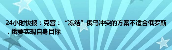 24小时快报：克宫：“冻结”俄乌冲突的方案不适合俄罗斯，俄要实现自身目标