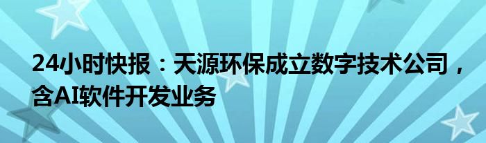 24小时快报：天源环保成立数字技术公司，含AI软件开发业务