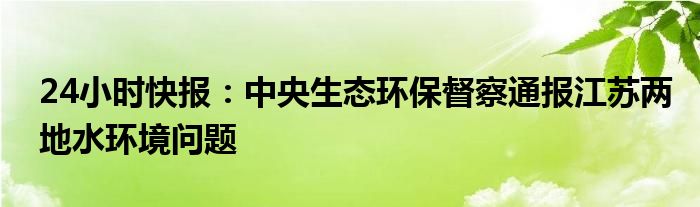 24小时快报：中央生态环保督察通报江苏两地水环境问题