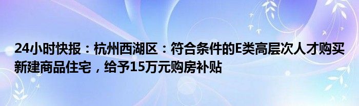 24小时快报：杭州西湖区：符合条件的E类高层次人才购买新建商品住宅，给予15万元购房补贴