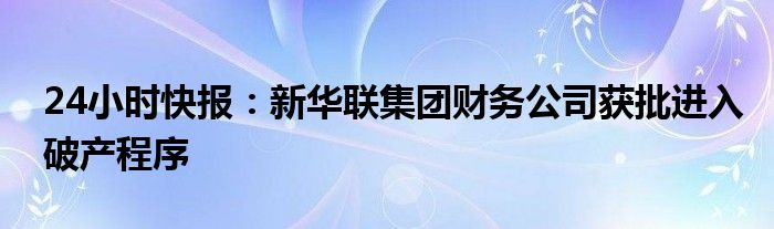 24小时快报：新华联集团财务公司获批进入破产程序