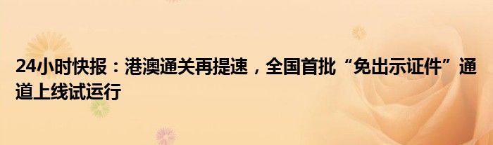 24小时快报：港澳通关再提速，全国首批“免出示证件”通道上线试运行