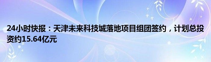 24小时快报：天津未来科技城落地项目组团签约，计划总投资约15.64亿元