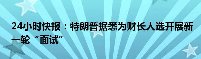 24小时快报：特朗普据悉为财长人选开展新一轮“面试”