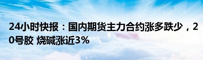 24小时快报：国内期货主力合约涨多跌少，20号胶 烧碱涨近3%