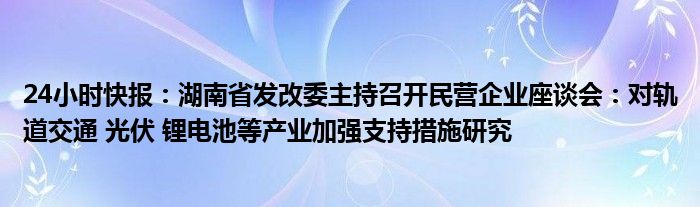 24小时快报：湖南省发改委主持召开民营企业座谈会：对轨道交通 光伏 锂电池等产业加强支持措施研究