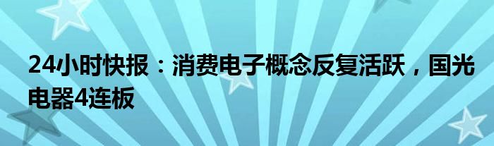 24小时快报：消费电子概念反复活跃，国光电器4连板