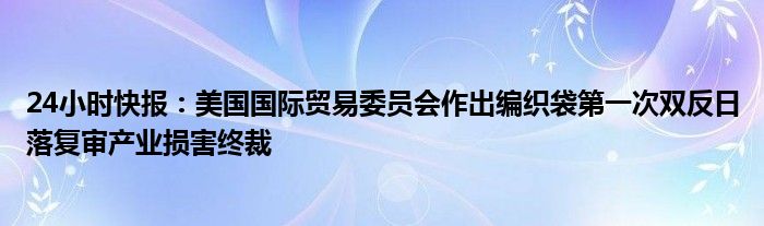 24小时快报：美国国际贸易委员会作出编织袋第一次双反日落复审产业损害终裁