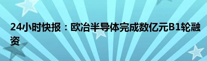 24小时快报：欧冶半导体完成数亿元B1轮融资