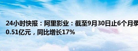 24小时快报：阿里影业：截至9月30日止6个月录得收入约30.51亿元，同比增长17%