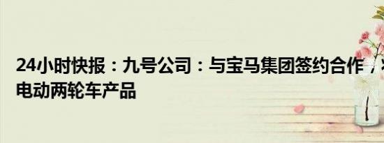 24小时快报：九号公司：与宝马集团签约合作，将开发生产电动两轮车产品