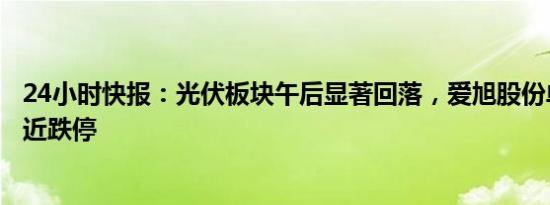 24小时快报：光伏板块午后显著回落，爱旭股份单边下挫逼近跌停