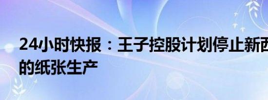 24小时快报：王子控股计划停止新西兰工厂的纸张生产