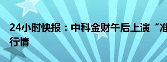 24小时快报：中科金财午后上演“准地天板”行情