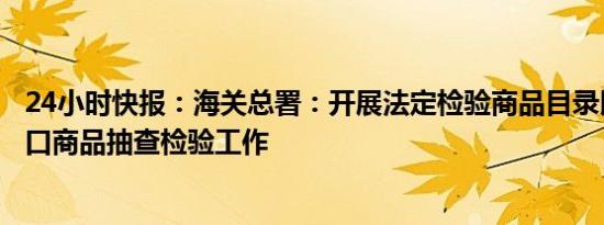 24小时快报：海关总署：开展法定检验商品目录以外的进出口商品抽查检验工作