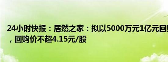 24小时快报：居然之家：拟以5000万元1亿元回购公司股份，回购价不超4.15元/股