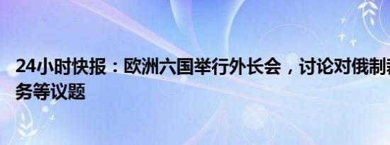 24小时快报：欧洲六国举行外长会，讨论对俄制裁及欧洲防务等议题