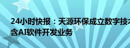 24小时快报：天源环保成立数字技术公司，含AI软件开发业务