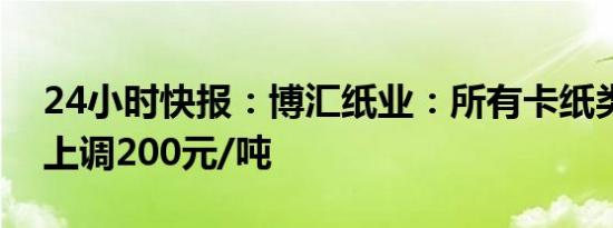 24小时快报：博汇纸业：所有卡纸类产品将上调200元/吨