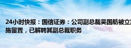 24小时快报：国信证券：公司副总裁吴国舫被立案审查并实施留置，已解聘其副总裁职务