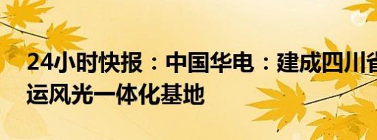 24小时快报：中国华电：建成四川省最大在运风光一体化基地