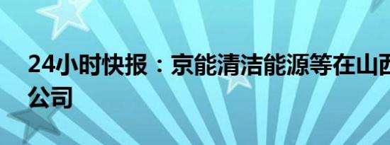 24小时快报：京能清洁能源等在山西成立新公司