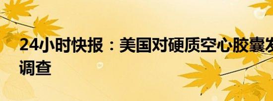 24小时快报：美国对硬质空心胶囊发起双反调查