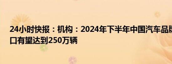 24小时快报：机构：2024年下半年中国汽车品牌乘用车出口有望达到250万辆