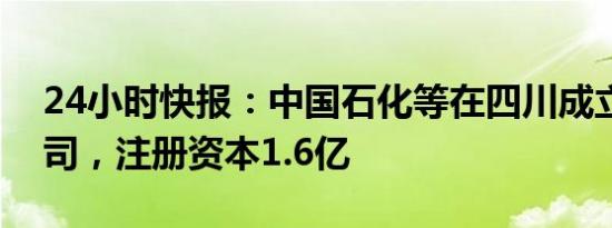 24小时快报：中国石化等在四川成立能源公司，注册资本1.6亿