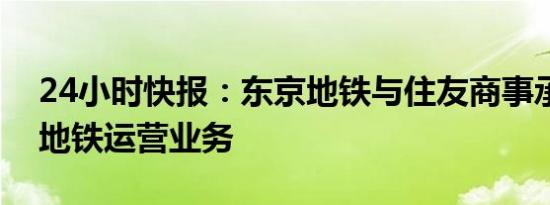 24小时快报：东京地铁与住友商事承揽伦敦地铁运营业务