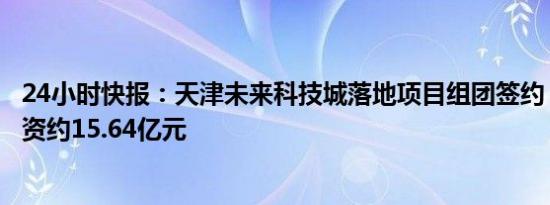 24小时快报：天津未来科技城落地项目组团签约，计划总投资约15.64亿元